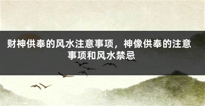 财神供奉的风水注意事项，神像供奉的注意事项和风水禁忌