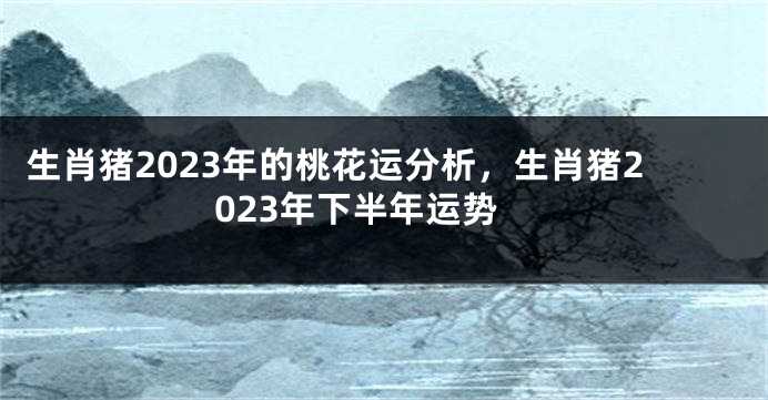 生肖猪2023年的桃花运分析，生肖猪2023年下半年运势