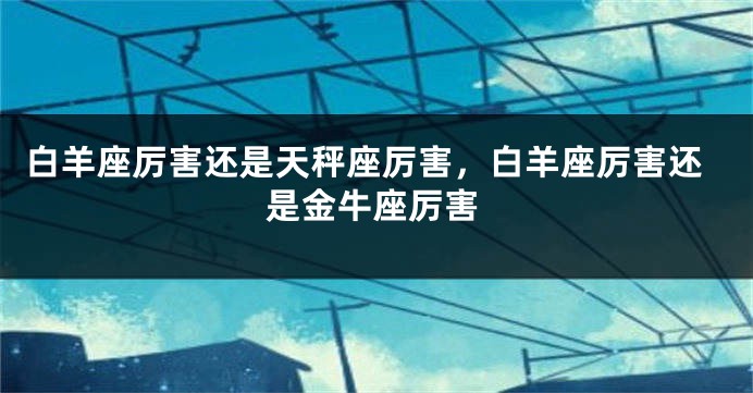 白羊座厉害还是天秤座厉害，白羊座厉害还是金牛座厉害