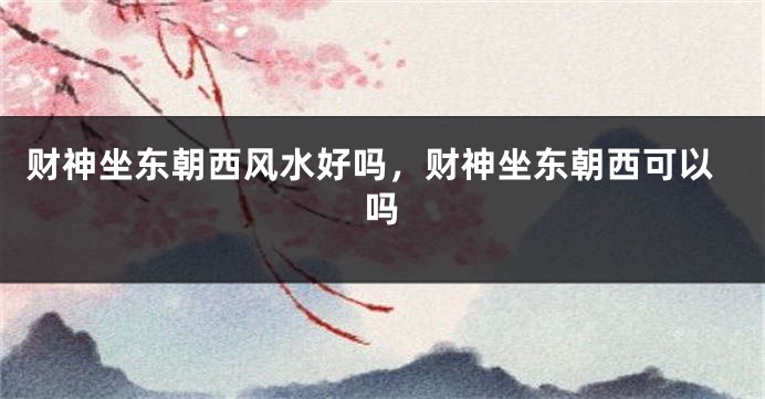 财神坐东朝西风水好吗，财神坐东朝西可以吗
