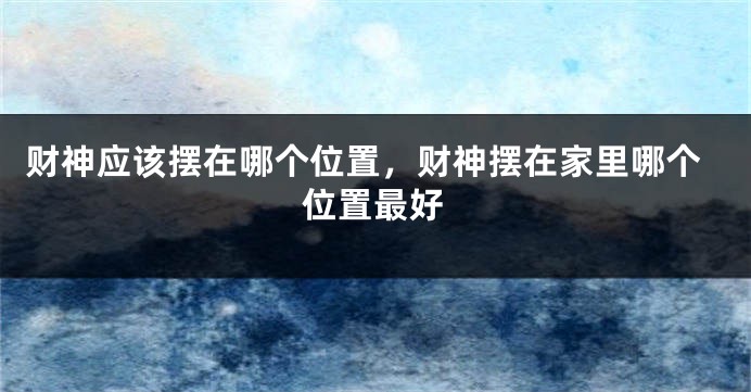 财神应该摆在哪个位置，财神摆在家里哪个位置最好