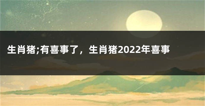 生肖猪;有喜事了，生肖猪2022年喜事