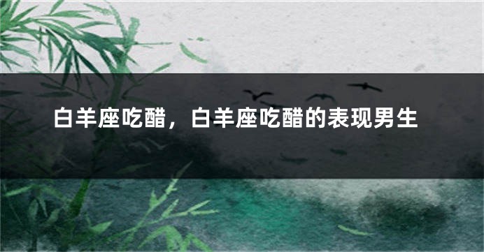 白羊座吃醋，白羊座吃醋的表现男生