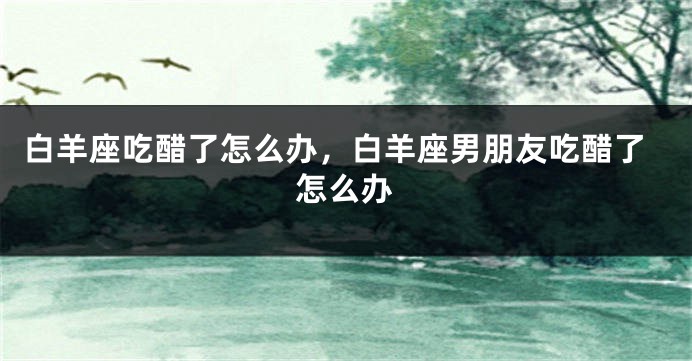 白羊座吃醋了怎么办，白羊座男朋友吃醋了怎么办