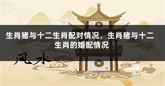 生肖猪与十二生肖配对情况，生肖猪与十二生肖的婚配情况