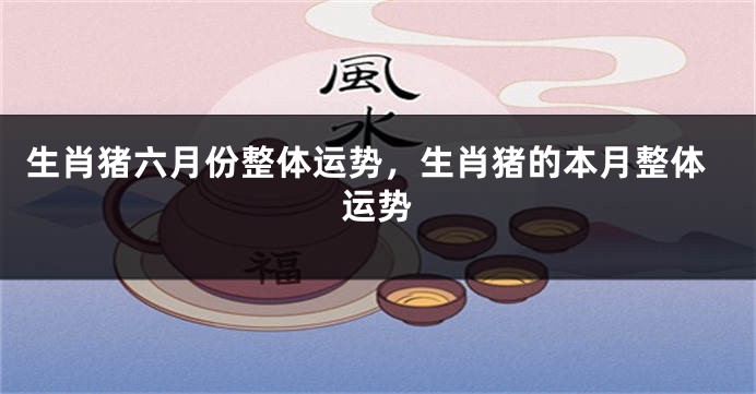 生肖猪六月份整体运势，生肖猪的本月整体运势