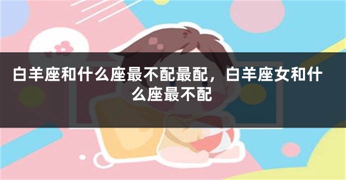白羊座和什么座最不配最配，白羊座女和什么座最不配