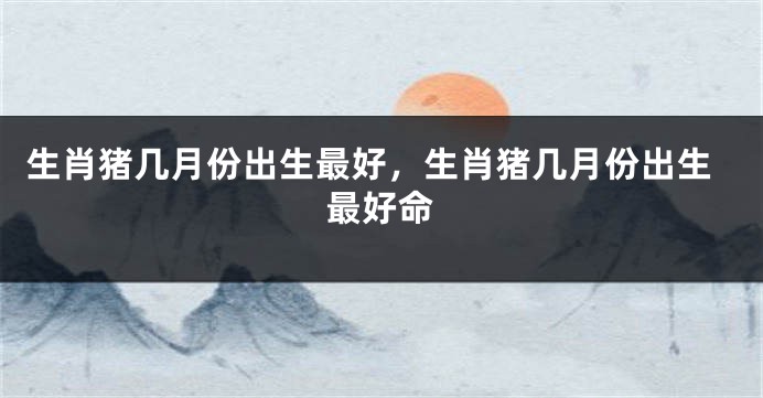 生肖猪几月份出生最好，生肖猪几月份出生最好命