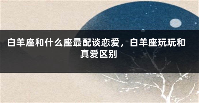 白羊座和什么座最配谈恋爱，白羊座玩玩和真爱区别