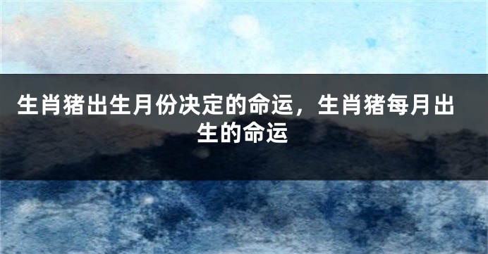 生肖猪出生月份决定的命运，生肖猪每月出生的命运