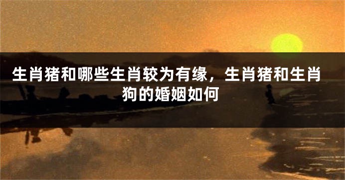 生肖猪和哪些生肖较为有缘，生肖猪和生肖狗的婚姻如何