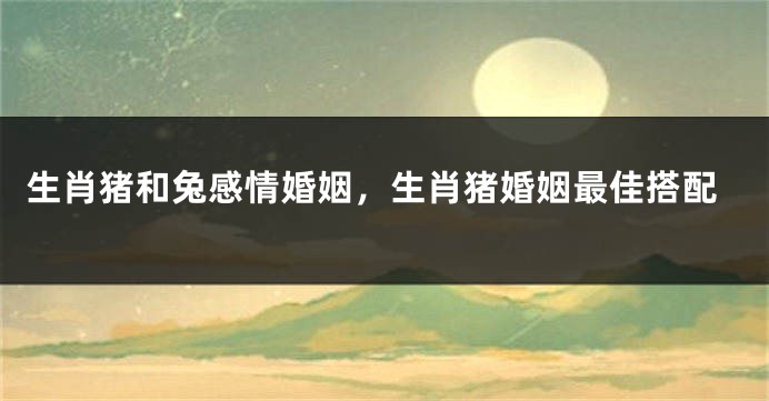 生肖猪和兔感情婚姻，生肖猪婚姻最佳搭配