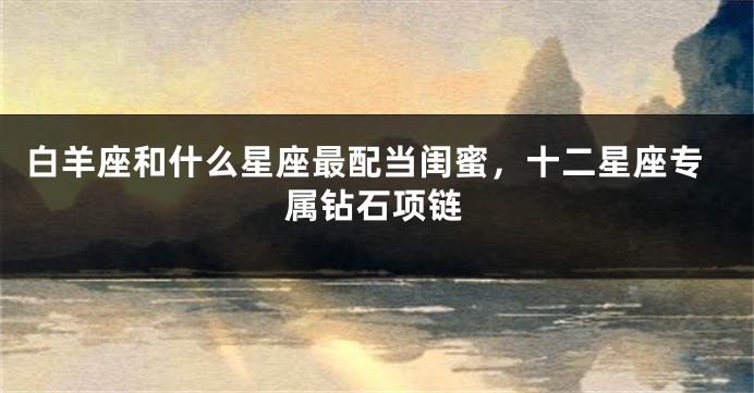 白羊座和什么星座最配当闺蜜，十二星座专属钻石项链