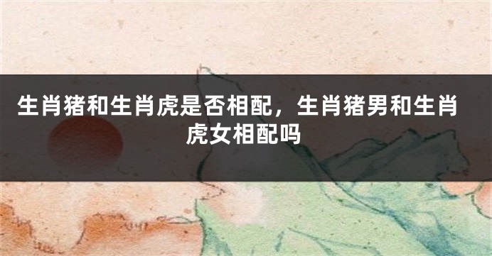 生肖猪和生肖虎是否相配，生肖猪男和生肖虎女相配吗