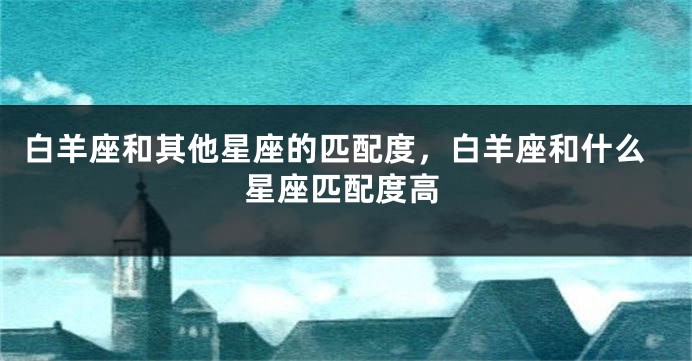 白羊座和其他星座的匹配度，白羊座和什么星座匹配度高