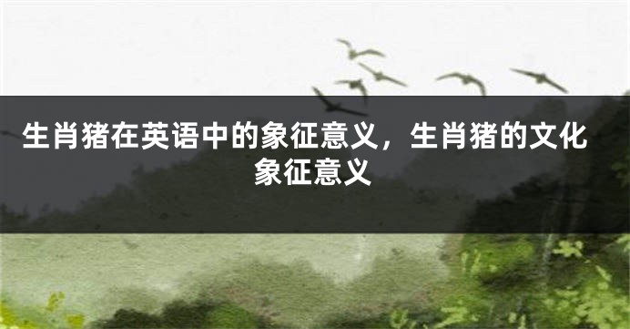 生肖猪在英语中的象征意义，生肖猪的文化象征意义