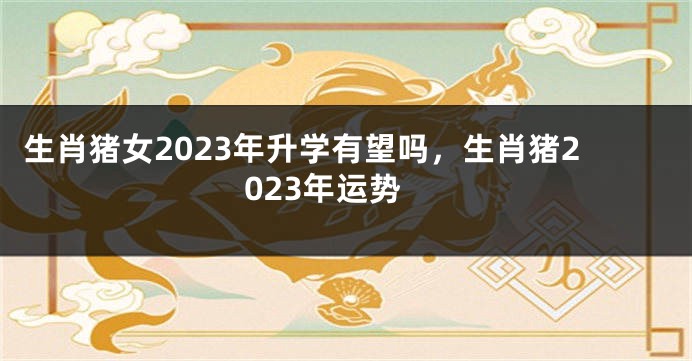 生肖猪女2023年升学有望吗，生肖猪2023年运势