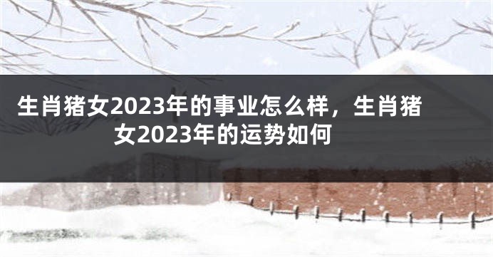 生肖猪女2023年的事业怎么样，生肖猪女2023年的运势如何