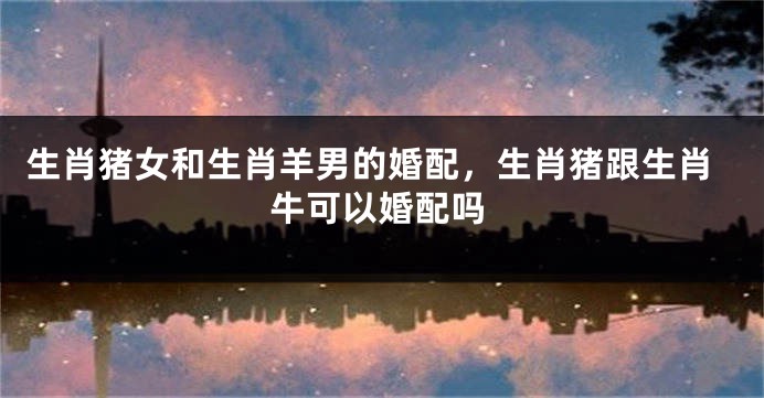 生肖猪女和生肖羊男的婚配，生肖猪跟生肖牛可以婚配吗