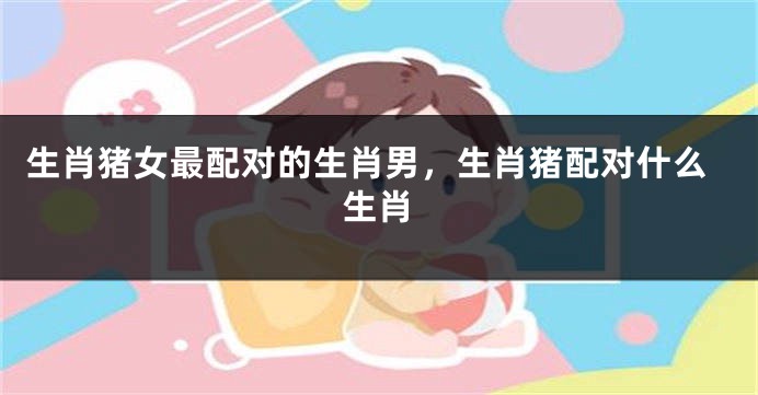 生肖猪女最配对的生肖男，生肖猪配对什么生肖
