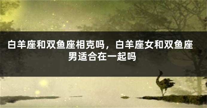白羊座和双鱼座相克吗，白羊座女和双鱼座男适合在一起吗