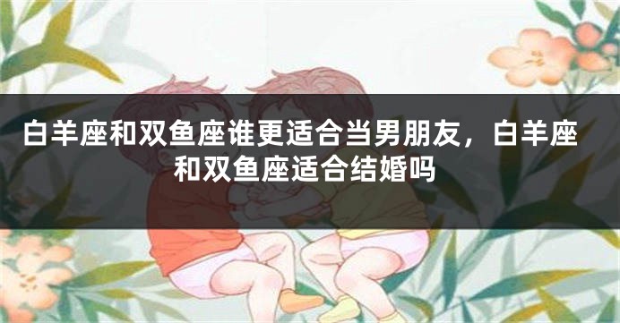 白羊座和双鱼座谁更适合当男朋友，白羊座和双鱼座适合结婚吗