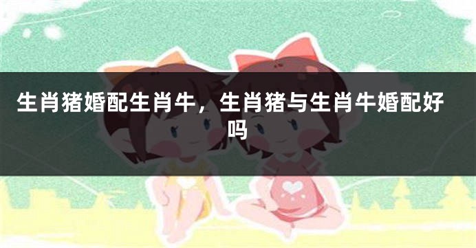 生肖猪婚配生肖牛，生肖猪与生肖牛婚配好吗