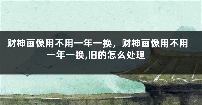财神画像用不用一年一换，财神画像用不用一年一换,旧的怎么处理