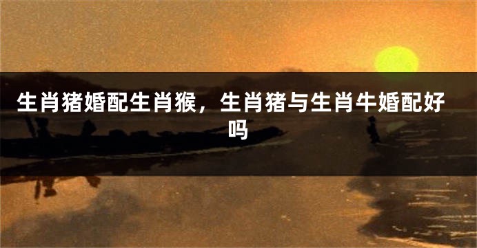 生肖猪婚配生肖猴，生肖猪与生肖牛婚配好吗