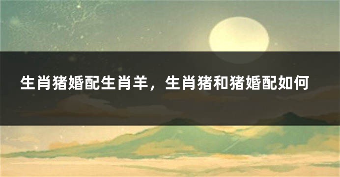 生肖猪婚配生肖羊，生肖猪和猪婚配如何