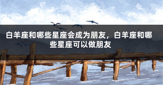 白羊座和哪些星座会成为朋友，白羊座和哪些星座可以做朋友