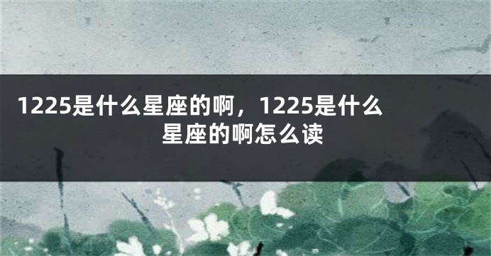 1225是什么星座的啊，1225是什么星座的啊怎么读