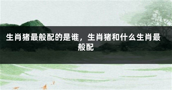 生肖猪最般配的是谁，生肖猪和什么生肖最般配