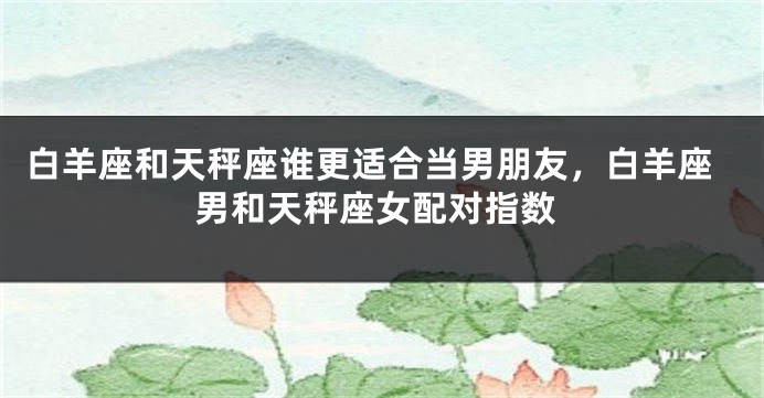 白羊座和天秤座谁更适合当男朋友，白羊座男和天秤座女配对指数
