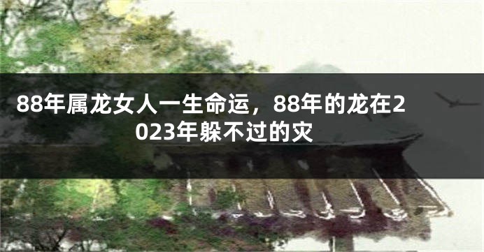 88年属龙女人一生命运，88年的龙在2023年躲不过的灾