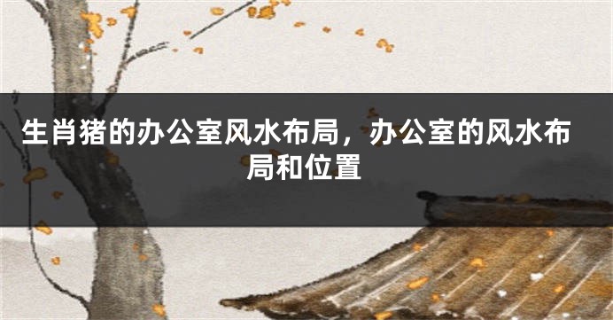 生肖猪的办公室风水布局，办公室的风水布局和位置