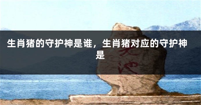 生肖猪的守护神是谁，生肖猪对应的守护神是