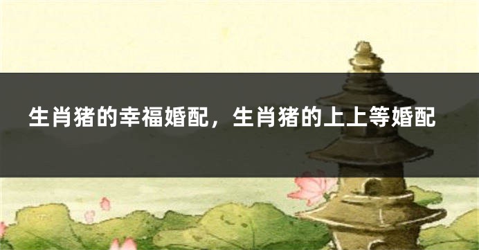 生肖猪的幸福婚配，生肖猪的上上等婚配