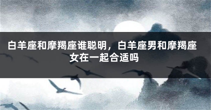 白羊座和摩羯座谁聪明，白羊座男和摩羯座女在一起合适吗