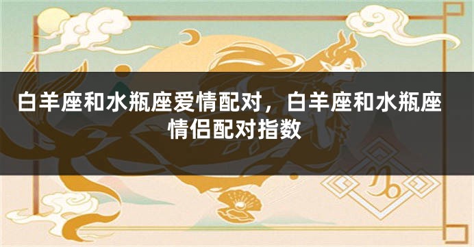 白羊座和水瓶座爱情配对，白羊座和水瓶座情侣配对指数