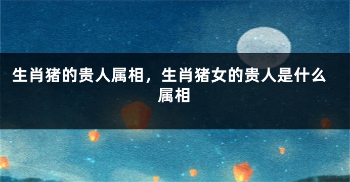 生肖猪的贵人属相，生肖猪女的贵人是什么属相