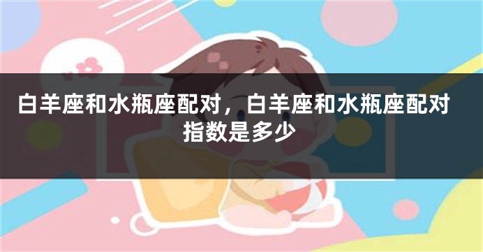 白羊座和水瓶座配对，白羊座和水瓶座配对指数是多少