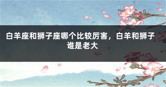 白羊座和狮子座哪个比较厉害，白羊和狮子谁是老大