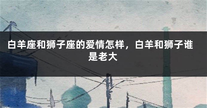 白羊座和狮子座的爱情怎样，白羊和狮子谁是老大