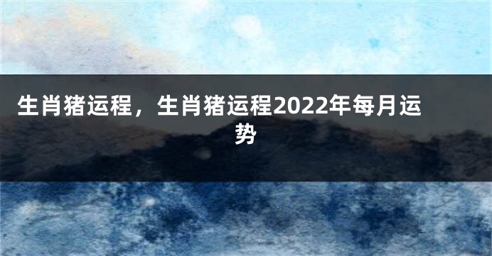 生肖猪运程，生肖猪运程2022年每月运势