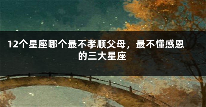 12个星座哪个最不孝顺父母，最不懂感恩的三大星座