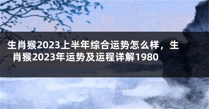 生肖猴2023上半年综合运势怎么样，生肖猴2023年运势及运程详解1980