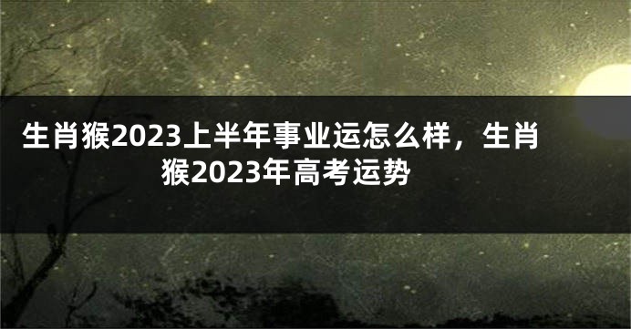 生肖猴2023上半年事业运怎么样，生肖猴2023年高考运势