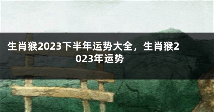 生肖猴2023下半年运势大全，生肖猴2023年运势