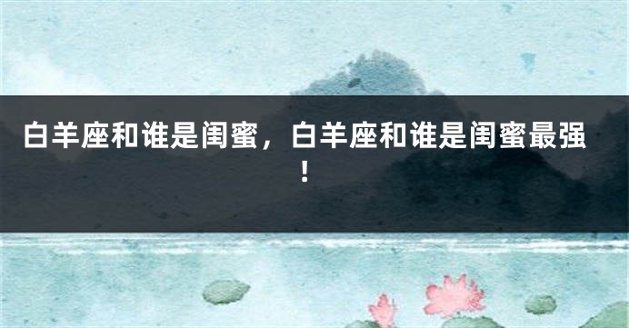 白羊座和谁是闺蜜，白羊座和谁是闺蜜最强!